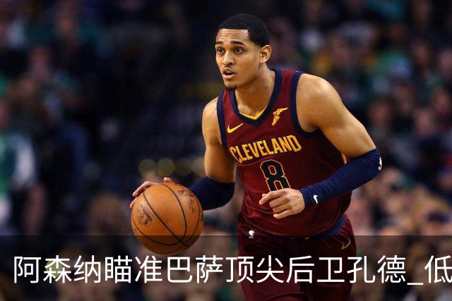阿森纳瞄准巴萨顶尖后卫孔德 低价转会引发关注